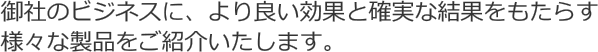 御社のビジネスに、より良い効果と確実な結果をもたらす様々な製品をご紹介いたします。